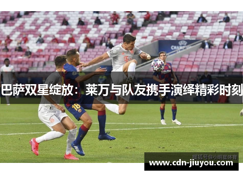 巴萨双星绽放：莱万与队友携手演绎精彩时刻