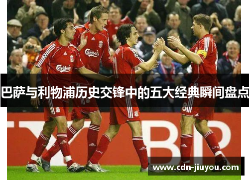 巴萨与利物浦历史交锋中的五大经典瞬间盘点