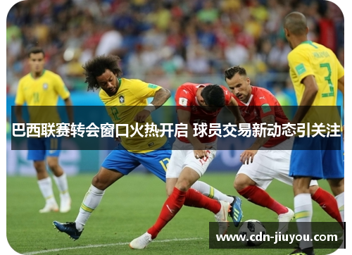 巴西联赛转会窗口火热开启 球员交易新动态引关注 巴西联赛转会窗口火热开启 球员交易新动态引关注