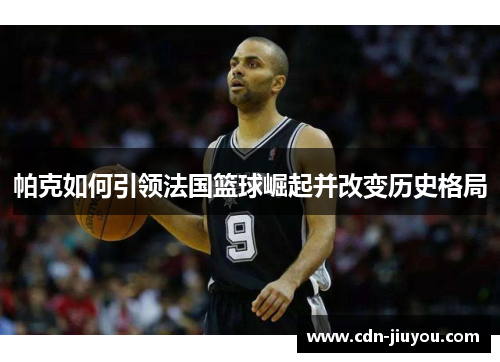 帕克如何引领法国篮球崛起并改变历史格局 帕克如何引领法国篮球崛起并改变历史格局