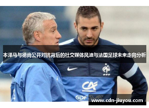 本泽马与德尚公开对抗背后的社交媒体风波与法国足球未来走向分析