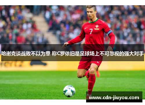 哈谢克谈战败不以为意 称C罗依旧是足球场上不可忽视的强大对手