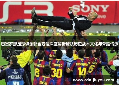 巴塞罗那足球俱乐部全方位深度解析球队历史战术文化与荣耀传承