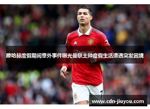 滕哈赫度假期间意外事件曝光曼联主帅度假生活遭遇突发困境