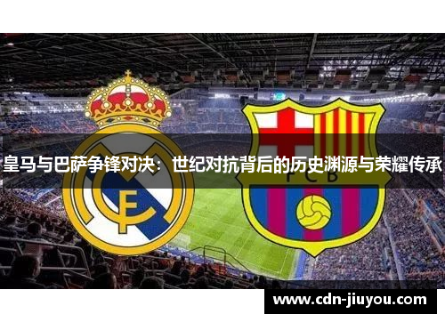皇马与巴萨争锋对决：世纪对抗背后的历史渊源与荣耀传承
