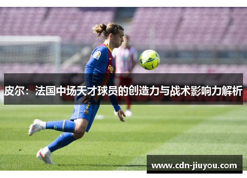 皮尔:法国中场天才球员的创造力与战术影响力解析 皮尔:法国中场天才球员的创造力与战术影响力解析