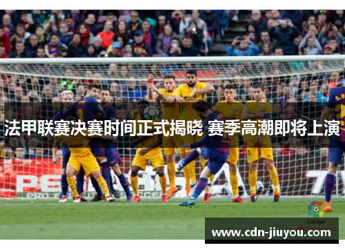 法甲联赛决赛时间正式揭晓 赛季高潮即将上演