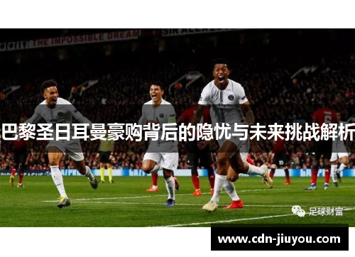 巴黎圣日耳曼豪购背后的隐忧与未来挑战解析