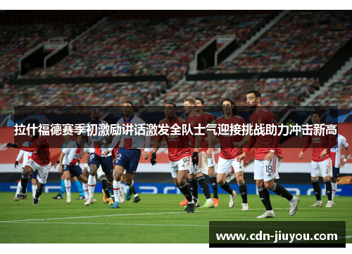 拉什福德赛季初激励讲话激发全队士气迎接挑战助力冲击新高