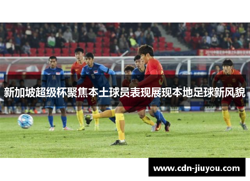 新加坡超级杯聚焦本土球员表现展现本地足球新风貌