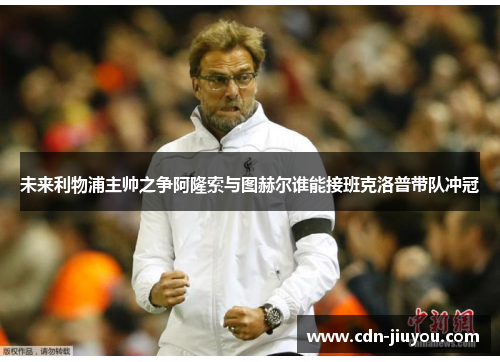 未来利物浦主帅之争阿隆索与图赫尔谁能接班克洛普带队冲冠