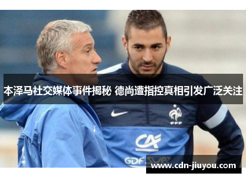 本泽马社交媒体事件揭秘 德尚遭指控真相引发广泛关注