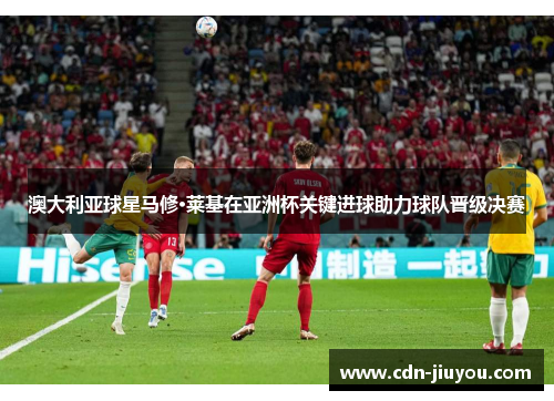 澳大利亚球星马修·莱基在亚洲杯关键进球助力球队晋级决赛 澳大利亚球星马修·莱基在亚洲杯关键进球助力球队晋级决赛