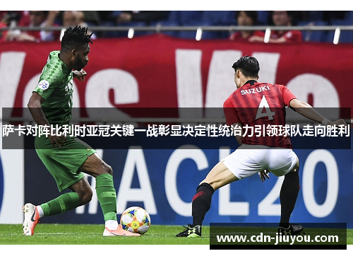 萨卡对阵比利时亚冠关键一战彰显决定性统治力引领球队走向胜利