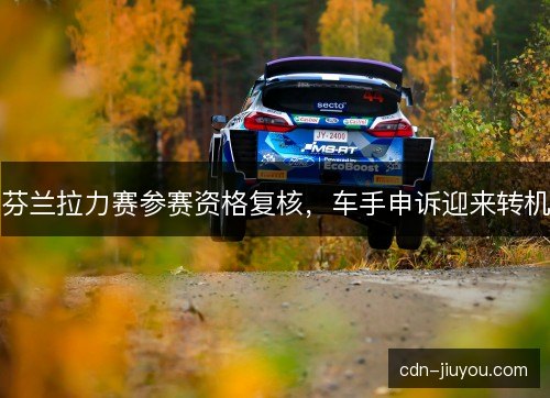 芬兰拉力赛参赛资格复核，车手申诉迎来转机